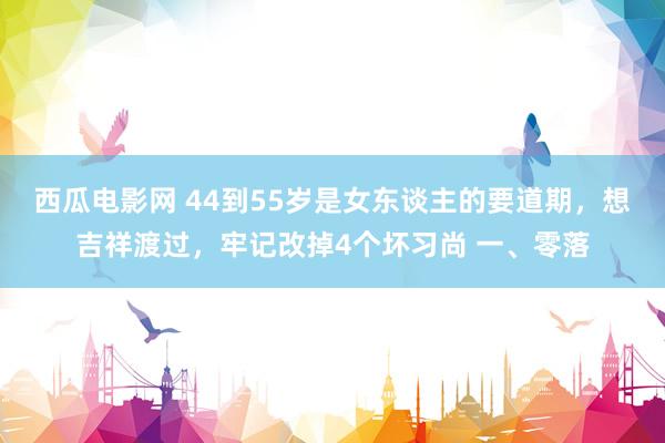 西瓜电影网 44到55岁是女东谈主的要道期，想吉祥渡过，牢记改掉4个坏习尚 一、零落