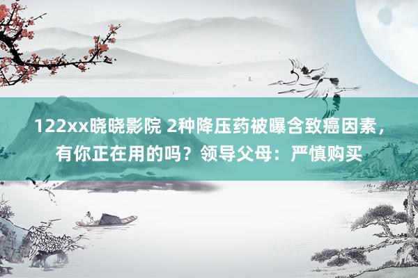 122xx晓晓影院 2种降压药被曝含致癌因素，有你正在用的吗？领导父母：严慎购买