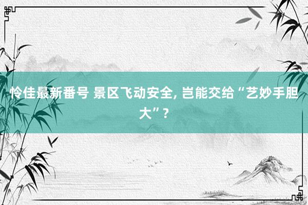 怜佳最新番号 景区飞动安全， 岂能交给“艺妙手胆大”?