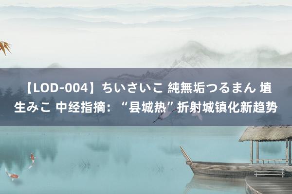 【LOD-004】ちいさいこ 純無垢つるまん 埴生みこ 中经指摘：“县城热”折射城镇化新趋势