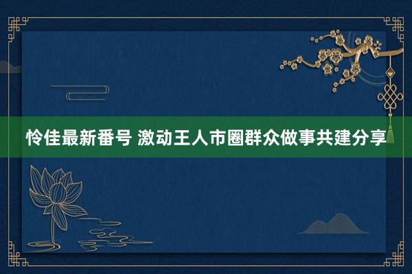 怜佳最新番号 激动王人市圈群众做事共建分享