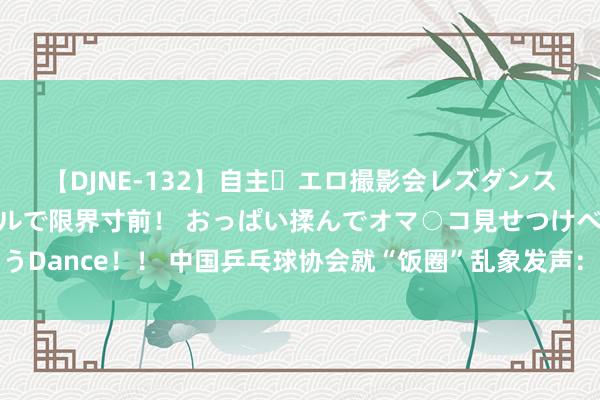 【DJNE-132】自主・エロ撮影会レズダンス 透け透けベビードールで限界寸前！ おっぱい揉んでオマ○コ見せつけベロちゅうDance！！ 中国乒乓球协会就“饭圈”乱象发声：将照章汇集凭证并根究法律拖累