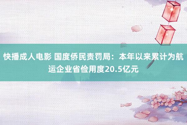 快播成人电影 国度侨民责罚局：本年以来累计为航运企业省俭用度20.5亿元