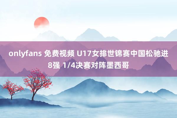 onlyfans 免费视频 U17女排世锦赛中国松驰进8强 1/4决赛对阵墨西哥