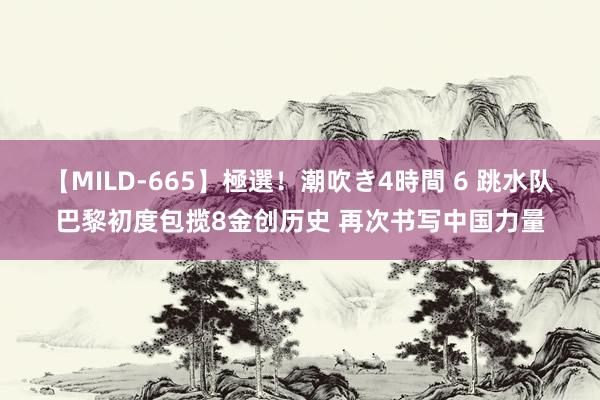 【MILD-665】極選！潮吹き4時間 6 跳水队巴黎初度包揽8金创历史 再次书写中国力量