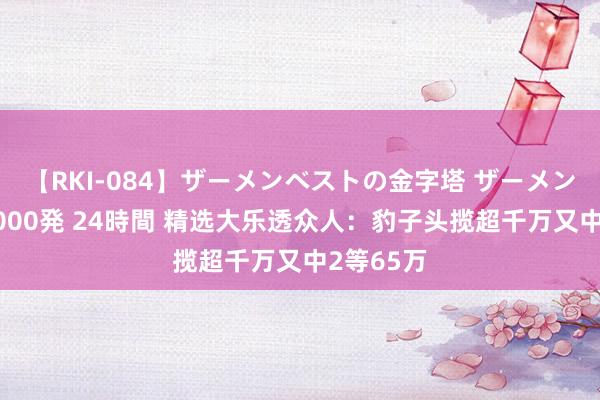 【RKI-084】ザーメンベストの金字塔 ザーメン大好き2000発 24時間 精选大乐透众人：豹子头揽超千万又中2等65万