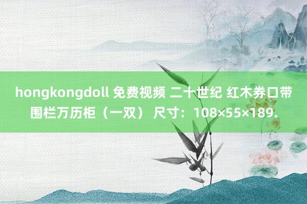 hongkongdoll 免费视频 二十世纪 红木券口带围栏万历柜（一双） 尺寸：108×55×189.