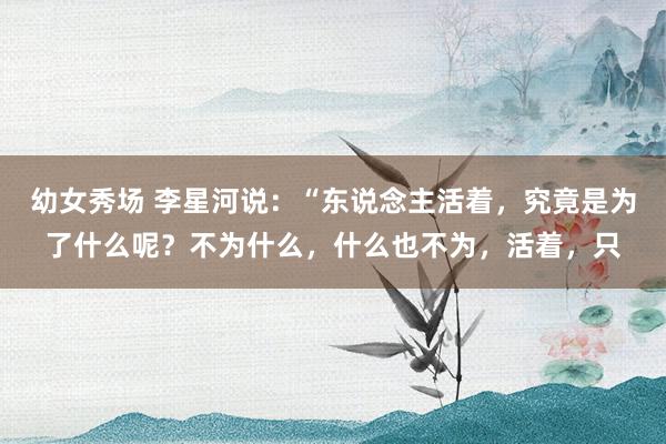 幼女秀场 李星河说：“东说念主活着，究竟是为了什么呢？不为什么，什么也不为，活着，只