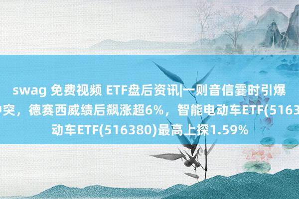 swag 免费视频 ETF盘后资讯|一则音信霎时引爆！全固态电板要紧冲突，德赛西威绩后飙涨超6%，智能电动车ETF(516380)最高上探1.59%