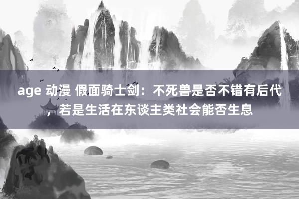 age 动漫 假面骑士剑：不死兽是否不错有后代，若是生活在东谈主类社会能否生息