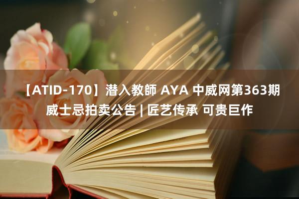 【ATID-170】潜入教師 AYA 中威网第363期威士忌拍卖公告 | 匠艺传承 可贵巨作