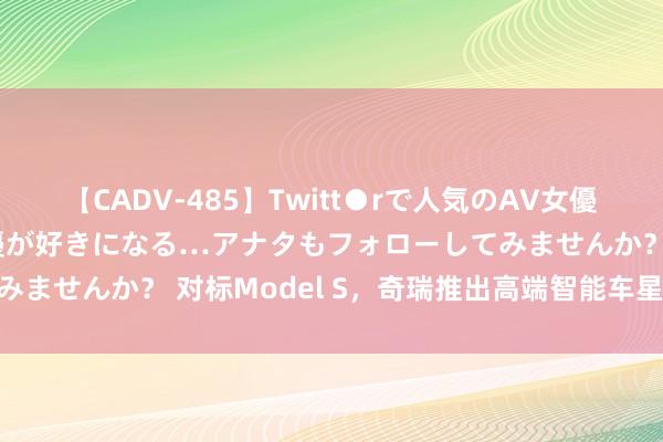 【CADV-485】Twitt●rで人気のAV女優 SNSでますますAV女優が好きになる…アナタもフォローしてみませんか？ 对标Model S，奇瑞推出高端智能车星途星纪元ES