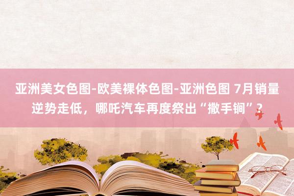 亚洲美女色图-欧美裸体色图-亚洲色图 7月销量逆势走低，哪吒汽车再度祭出“撒手锏”？