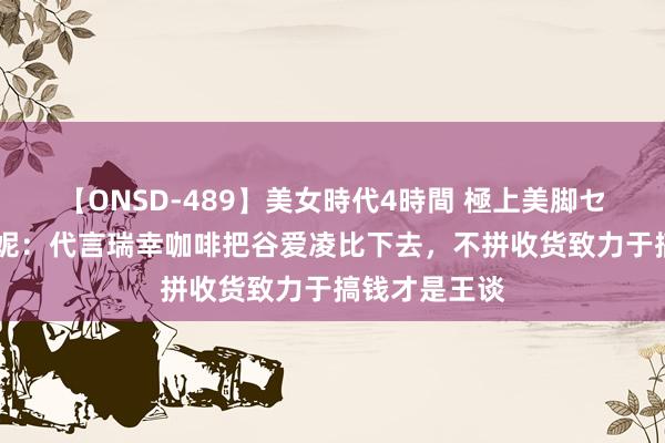 【ONSD-489】美女時代4時間 極上美脚セックス 吴艳妮：代言瑞幸咖啡把谷爱凌比下去，不拼收货致力于搞钱才是王谈