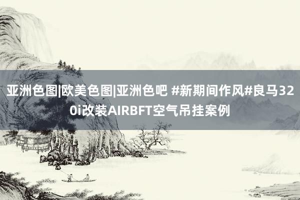 亚洲色图|欧美色图|亚洲色吧 #新期间作风#良马320i改装AIRBFT空气吊挂案例