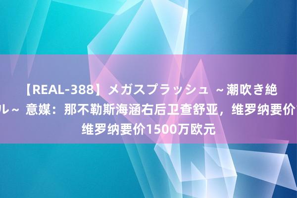 【REAL-388】メガスプラッシュ ～潮吹き絶頂スペシャル～ 意媒：那不勒斯海涵右后卫查舒亚，维罗纳要价1500万欧元