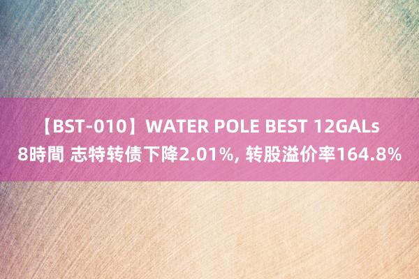 【BST-010】WATER POLE BEST 12GALs 8時間 志特转债下降2.01%， 转股溢价率164.8%