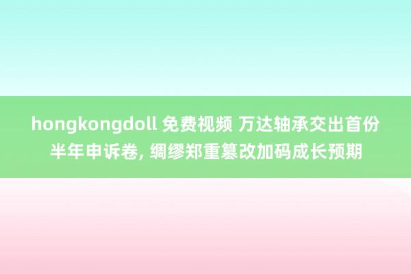 hongkongdoll 免费视频 万达轴承交出首份半年申诉卷， 绸缪郑重篡改加码成长预期