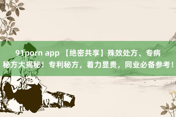 91porn app 【绝密共享】殊效处方、专病秘方大揭秘！专利秘方，着力显贵，同业必备参考！