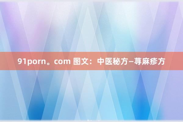 91porn。com 图文：中医秘方—荨麻疹方