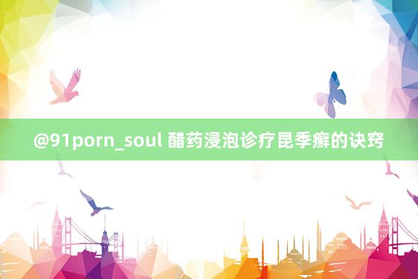 @91porn_soul 醋药浸泡诊疗昆季癣的诀窍