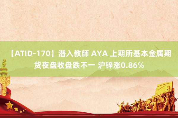 【ATID-170】潜入教師 AYA 上期所基本金属期货夜盘收盘跌不一 沪锌涨0.86%