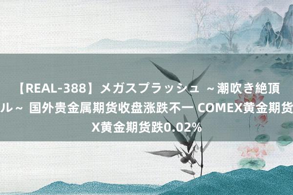 【REAL-388】メガスプラッシュ ～潮吹き絶頂スペシャル～ 国外贵金属期货收盘涨跌不一 COMEX黄金期货跌0.02%