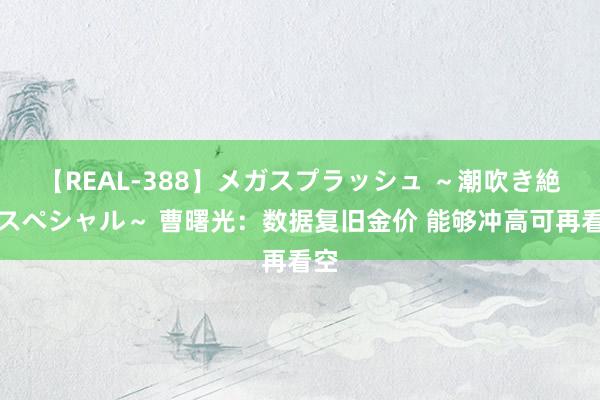 【REAL-388】メガスプラッシュ ～潮吹き絶頂スペシャル～ 曹曙光：数据复旧金价 能够冲高可再看空