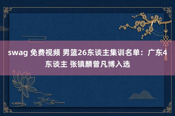 swag 免费视频 男篮26东谈主集训名单：广东4东谈主 张镇麟曾凡博入选