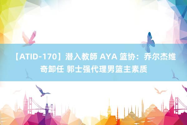 【ATID-170】潜入教師 AYA 篮协：乔尔杰维奇卸任 郭士强代理男篮主素质