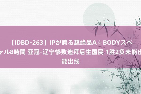 【IDBD-263】IPが誇る超絶品A☆BODYスペシャル8時間 亚冠-辽宁惨败迪拜后生国民 1胜2负未能出线