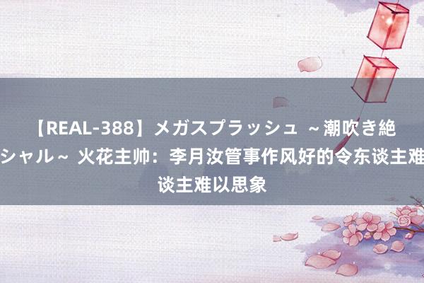 【REAL-388】メガスプラッシュ ～潮吹き絶頂スペシャル～ 火花主帅：李月汝管事作风好的令东谈主难以思象