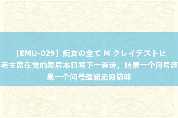 【EMU-029】痴女の全て M グレイテストヒッツ 4時間 毛主席在党的寿辰本日写下一首诗，结果一个问号蕴涵无穷韵味