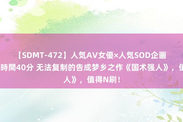 【SDMT-472】人気AV女優×人気SOD企画 女優祭7時間40分 无法复制的告成梦乡之作《国术强人》，值得N刷！