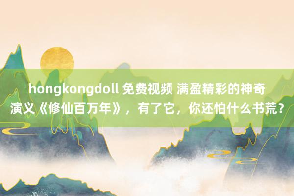 hongkongdoll 免费视频 满盈精彩的神奇演义《修仙百万年》，有了它，你还怕什么书荒？