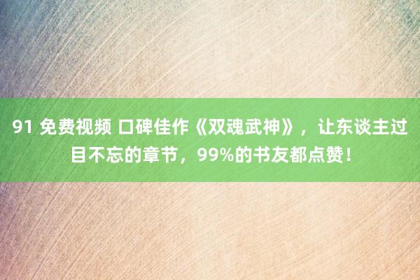 91 免费视频 口碑佳作《双魂武神》，让东谈主过目不忘的章节，99%的书友都点赞！