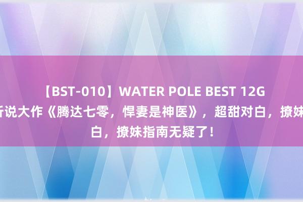 【BST-010】WATER POLE BEST 12GALs 8時間 听说大作《腾达七零，悍妻是神医》，超甜对白，撩妹指南无疑了！