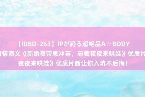 【IDBD-263】IPが誇る超絶品A☆BODYスペシャル8時間 言情演义《新婚夜带崽冲喜，总裁夜夜来哄娃》优质片断让你入坑不后悔！