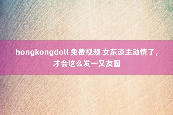 hongkongdoll 免费视频 女东谈主动情了，才会这么发一又友圈