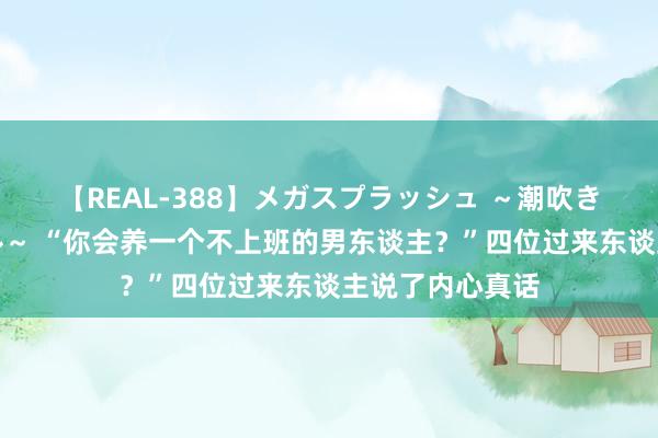 【REAL-388】メガスプラッシュ ～潮吹き絶頂スペシャル～ “你会养一个不上班的男东谈主？”四位过来东谈主说了内心真话