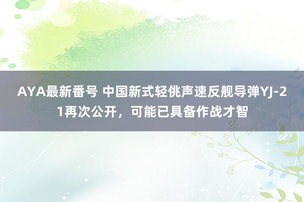 AYA最新番号 中国新式轻佻声速反舰导弹YJ-21再次公开，可能已具备作战才智