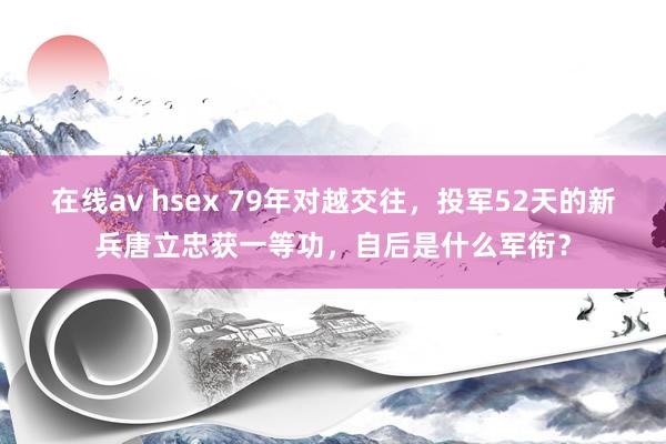 在线av hsex 79年对越交往，投军52天的新兵唐立忠获一等功，自后是什么军衔？