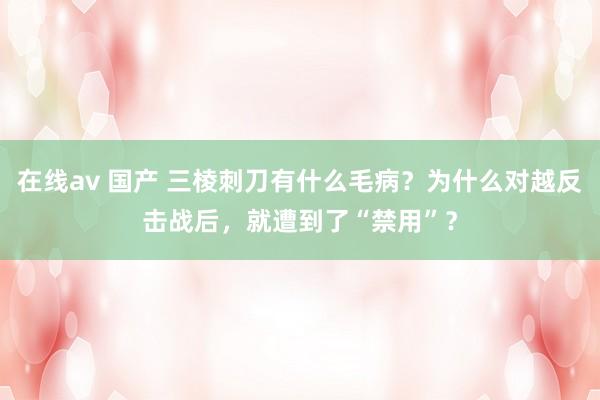 在线av 国产 三棱刺刀有什么毛病？为什么对越反击战后，就遭到了“禁用”？