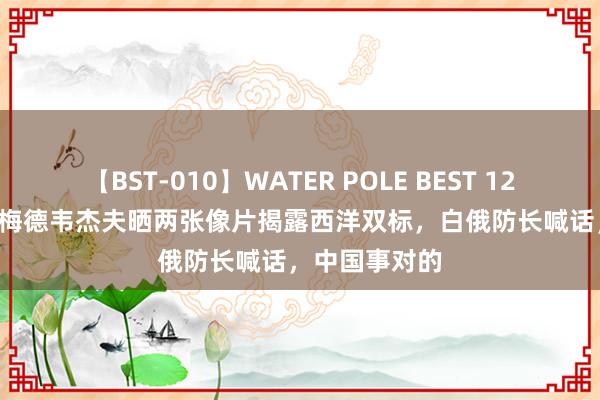 【BST-010】WATER POLE BEST 12GALs 8時間 梅德韦杰夫晒两张像片揭露西洋双标，白俄防长喊话，中国事对的