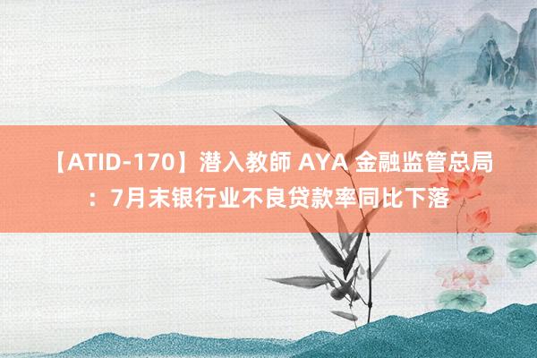 【ATID-170】潜入教師 AYA 金融监管总局：7月末银行业不良贷款率同比下落