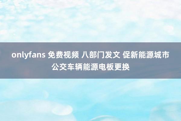 onlyfans 免费视频 八部门发文 促新能源城市公交车辆能源电板更换