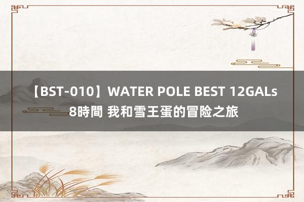 【BST-010】WATER POLE BEST 12GALs 8時間 我和雪王蛋的冒险之旅