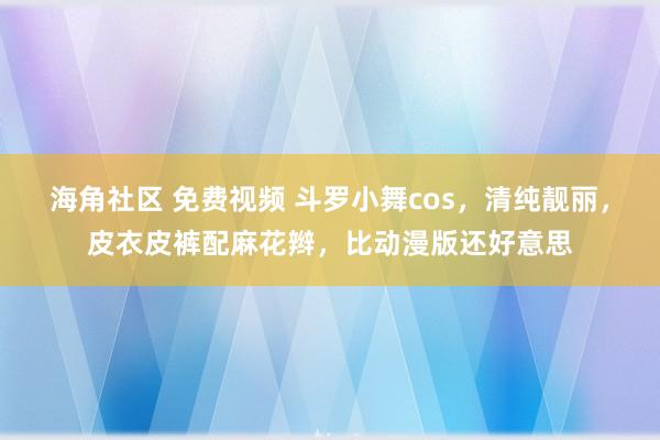 海角社区 免费视频 斗罗小舞cos，清纯靓丽，皮衣皮裤配麻花辫，比动漫版还好意思