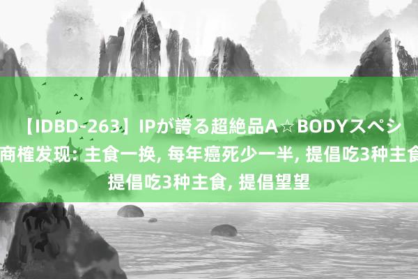 【IDBD-263】IPが誇る超絶品A☆BODYスペシャル8時間 商榷发现: 主食一换， 每年癌死少一半， 提倡吃3种主食， 提倡望望