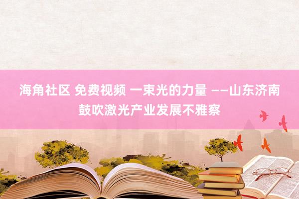 海角社区 免费视频 一束光的力量 ——山东济南鼓吹激光产业发展不雅察